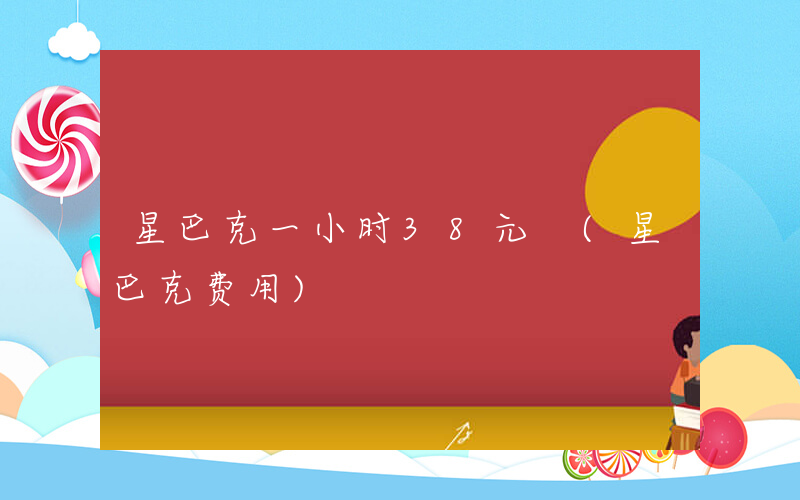 星巴克一小时38元 (星巴克费用)